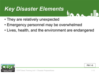 Key Disaster Elements
• They are relatively unexpected
• Emergency personnel may be overwhelmed
• Lives, health, and the environment are endangered
PM 1-6
CERT Basic Training Unit 1: Disaster Preparedness 1-13
 