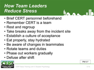 How Team Leaders
Reduce Stress
• Brief CERT personnel beforehand
• Remember CERT is a team
• Rest and regroup
• Take breaks away from the incident site
• Establish a culture of acceptance
• Eat properly, stay hydrated
• Be aware of changes in teammates
• Rotate teams and duties
• Phase out workers gradually
• Defuse after shift
PM 5-7
CERT Basic Training Unit 5: Disaster Psychology 5-10
 