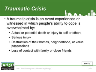 Traumatic Crisis
• A traumatic crisis is an event experienced or
witnessed in which people’s ability to cope is
overwhelmed by:
• Actual or potential death or injury to self or others
• Serious injury
• Destruction of their homes, neighborhood, or value
possessions
• Loss of contact with family or close friends
PM 5-9
CERT Basic Training Unit 5: Disaster Psychology 5-12
 