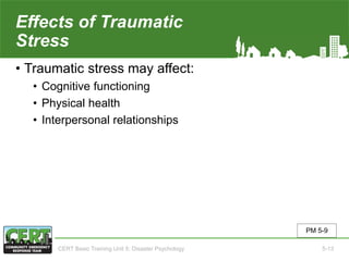 Effects of Traumatic
Stress
• Traumatic stress may affect:
• Cognitive functioning
• Physical health
• Interpersonal relationships
PM 5-9
CERT Basic Training Unit 5: Disaster Psychology 5-13
 