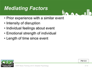 Mediating Factors
• Prior experience with a similar event
• Intensity of disruption
• Individual feelings about event
• Emotional strength of individual
• Length of time since event
PM 5-9
CERT Basic Training Unit 5: Disaster Psychology 5-14
 