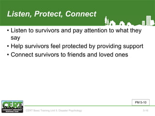 Listen, Protect, Connect
• Listen to survivors and pay attention to what they
say
• Help survivors feel protected by providing support
• Connect survivors to friends and loved ones
PM 5-10
CERT Basic Training Unit 5: Disaster Psychology 5-16
 