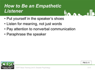How to Be an Empathetic
Listener
• Put yourself in the speaker’s shoes
• Listen for meaning, not just words
• Pay attention to nonverbal communication
• Paraphrase the speaker
PM 5-11
CERT Basic Training Unit 5: Disaster Psychology 5-17
 