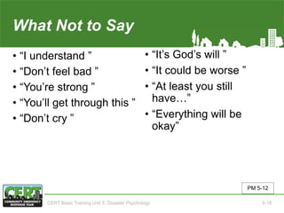 What Not to Say
• “I understand ”
• “Don’t feel bad ”
• “You’re strong ”
• “You’ll get through this ”
• “Don’t cry ”
• “It’s God’s will ”
• “It could be worse ”
• “At least you still
have…”
• “Everything will be
okay”
PM 5-12
CERT Basic Training Unit 5: Disaster Psychology 5-18
 