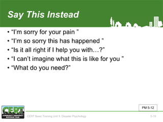 Say This Instead
• “I’m sorry for your pain ”
• “I’m so sorry this has happened ”
• “Is it all right if I help you with…?”
• “I can’t imagine what this is like for you ”
• “What do you need?”
PM 5-12
CERT Basic Training Unit 5: Disaster Psychology 5-19
 