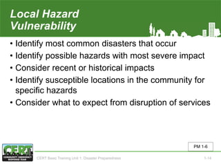 Local Hazard
Vulnerability
• Identify most common disasters that occur
• Identify possible hazards with most severe impact
• Consider recent or historical impacts
• Identify susceptible locations in the community for
specific hazards
• Consider what to expect from disruption of services
PM 1-6
CERT Basic Training Unit 1: Disaster Preparedness 1-14
 
