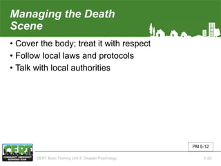 Managing the Death
Scene
• Cover the body; treat it with respect
• Follow local laws and protocols
• Talk with local authorities
PM 5-12
CERT Basic Training Unit 5: Disaster Psychology 5-20
 