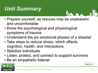 Unit Summary(Unit 5)
• Prepare yourself, as rescues may be unpleasant
and uncomfortable
• Know the psychological and physiological
symptoms of trauma
• Understand the six emotional phases of a disaster
• Take steps to reduce stress, which affects
cognition, health, and interactions
• Stabilize individuals
• Listen, protect, and connect to support survivors
• Be an empathetic listener
PM 5-13
CERT Basic Training Unit 5: Disaster Psychology 5-21
 