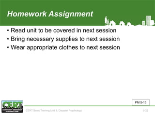 Homework Assignment(Unit 5)
• Read unit to be covered in next session
• Bring necessary supplies to next session
• Wear appropriate clothes to next session
PM 5-13
CERT Basic Training Unit 5: Disaster Psychology 5-22
 