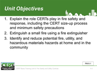 Unit6 Objectives
1. Explain the role CERTs play in fire safety and
response, including the CERT size-up process
and minimum safety precautions
2. Extinguish a small fire using a fire extinguisher
3. Identify and reduce potential fire, utility, and
hazardous materials hazards at home and in the
community
PM 6-1
CERT Basic Training Unit 6: Fire Safety and Utility Controls 6-1
 