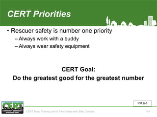 CERT Priorities
• Rescuer safety is number one priority
‒ Always work with a buddy
‒ Always wear safety equipment
CERT Goal:
Do the greatest good for the greatest number
PM 6-1
CERT Basic Training Unit 6: Fire Safety and Utility Controls 6-3
 