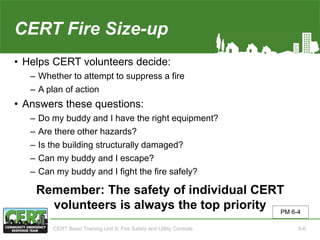 CERT Fire Size-up
• Helps CERT volunteers decide:
‒ Whether to attempt to suppress a fire
‒ A plan of action
• Answers these questions:
‒ Do my buddy and I have the right equipment?
‒ Are there other hazards?
‒ Is the building structurally damaged?
‒ Can my buddy and I escape?
‒ Can my buddy and I fight the fire safely?
Remember: The safety of individual CERT
volunteers is always the top priority PM 6-4
CERT Basic Training Unit 6: Fire Safety and Utility Controls 6-6
 