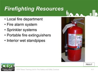 Firefighting Resources
• Local fire department
• Fire alarm system
• Sprinkler systems
• Portable fire extinguishers
• Interior wet standpipes
PM 6-7
CERT Basic Training Unit 6: Fire Safety and Utility Controls 6-7
 