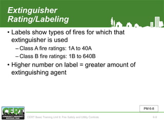 Extinguisher
Rating/Labeling
• Labels show types of fires for which that
extinguisher is used
‒ Class A fire ratings: 1A to 40A
‒ Class B fire ratings: 1B to 640B
• Higher number on label = greater amount of
extinguishing agent
PM 6-8
CERT Basic Training Unit 6: Fire Safety and Utility Controls 6-9
 