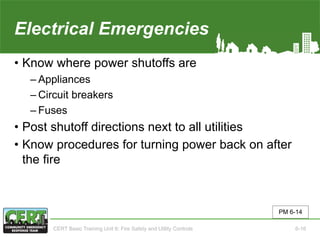 Electrical Emergencies
• Know where power shutoffs are
‒ Appliances
‒ Circuit breakers
‒ Fuses
• Post shutoff directions next to all utilities
• Know procedures for turning power back on after
the fire
PM 6-14
CERT Basic Training Unit 6: Fire Safety and Utility Controls 6-16
 