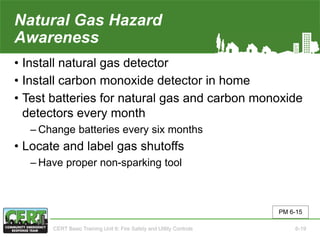 Natural Gas Hazard
Awareness
• Install natural gas detector
• Install carbon monoxide detector in home
• Test batteries for natural gas and carbon monoxide
detectors every month
‒ Change batteries every six months
• Locate and label gas shutoffs
‒ Have proper non-sparking tool
PM 6-15
CERT Basic Training Unit 6: Fire Safety and Utility Controls 6-19
 