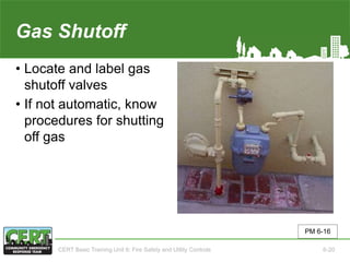 Gas Shutoff
• Locate and label gas
shutoff valves
• If not automatic, know
procedures for shutting
off gas
PM 6-16
CERT Basic Training Unit 6: Fire Safety and Utility Controls 6-20
 