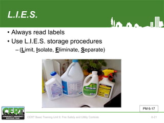L.I.E.S.
• Always read labels
• Use L.I.E.S. storage procedures
‒ (Limit, Isolate, Eliminate, Separate)
PM 6-17
CERT Basic Training Unit 6: Fire Safety and Utility Controls 6-21
 