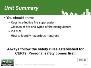 Unit Summary(Unit 6)
• You should know:
‒ Keys to effective fire suppression
‒ Classes of fire and types of fire extinguishers
‒ P.A.S.S.
‒ How to identify hazardous materials
Always follow the safety rules established for
CERTs. Personal safety comes first!
PM 6-23
CERT Basic Training Unit 6: Fire Safety and Utility Controls 6-31
 