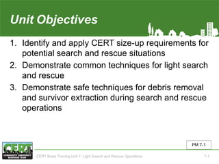 Unit7 Objectives
1. Identify and apply CERT size-up requirements for
potential search and rescue situations
2. Demonstrate common techniques for light search
and rescue
3. Demonstrate safe techniques for debris removal
and survivor extraction during search and rescue
operations
PM 7-1
CERT Basic Training Unit 7: Light Search and Rescue Operations 7-1
 
