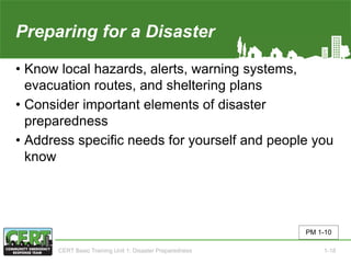 Preparing for a Disaster(1 of 2)
• Know local hazards, alerts, warning systems,
evacuation routes, and sheltering plans
• Consider important elements of disaster
preparedness
• Address specific needs for yourself and people you
know
PM 1-10
CERT Basic Training Unit 1: Disaster Preparedness 1-18
 