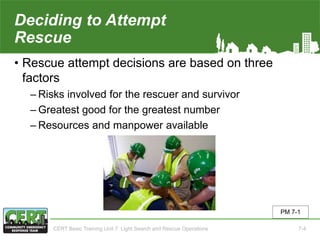 Deciding to Attempt
Rescue
• Rescue attempt decisions are based on three
factors
‒ Risks involved for the rescuer and survivor
‒ Greatest good for the greatest number
‒ Resources and manpower available
PM 7-1
CERT Basic Training Unit 7: Light Search and Rescue Operations 7-4
 