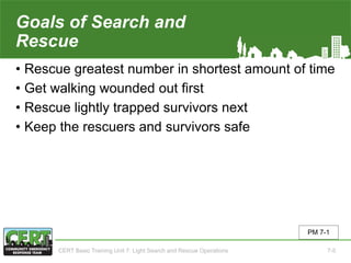 Goals of Search and
Rescue
• Rescue greatest number in shortest amount of time
• Get walking wounded out first
• Rescue lightly trapped survivors next
• Keep the rescuers and survivors safe
PM 7-1
CERT Basic Training Unit 7: Light Search and Rescue Operations 7-5
 