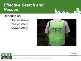 Effective Search and
Rescue
Depends on:
• Effective size-up
• Rescuer safety
• Survivor safety
PM 7-1
CERT Basic Training Unit 7: Light Search and Rescue Operations 7-6
 