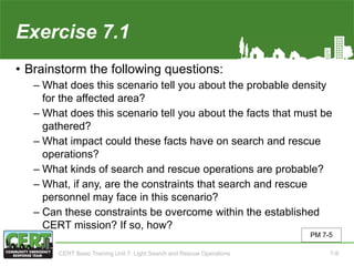 Exercise 7.1
• Brainstorm the following questions:
‒ What does this scenario tell you about the probable density
for the affected area?
‒ What does this scenario tell you about the facts that must be
gathered?
‒ What impact could these facts have on search and rescue
operations?
‒ What kinds of search and rescue operations are probable?
‒ What, if any, are the constraints that search and rescue
personnel may face in this scenario?
‒ Can these constraints be overcome within the established
CERT mission? If so, how?
PM 7-5
CERT Basic Training Unit 7: Light Search and Rescue Operations 7-9
 