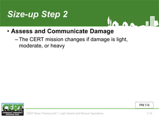 Size-up Step 2
• Assess and Communicate Damage
‒ The CERT mission changes if damage is light,
moderate, or heavy
PM 7-6
CERT Basic Training Unit 7: Light Search and Rescue Operations 7-10
 