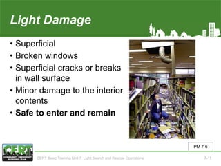 Light Damage
• Superficial
• Broken windows
• Superficial cracks or breaks
in wall surface
• Minor damage to the interior
contents
• Safe to enter and remain
PM 7-6
CERT Basic Training Unit 7: Light Search and Rescue Operations 7-11
 
