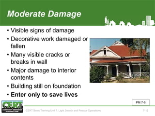 Moderate Damage
• Visible signs of damage
• Decorative work damaged or
fallen
• Many visible cracks or
breaks in wall
• Major damage to interior
contents
• Building still on foundation
• Enter only to save lives
PM 7-6
CERT Basic Training Unit 7: Light Search and Rescue Operations 7-12
 