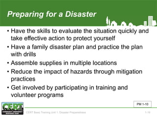 Preparing for a Disaster((2 of 2)
• Have the skills to evaluate the situation quickly and
take effective action to protect yourself
• Have a family disaster plan and practice the plan
with drills
• Assemble supplies in multiple locations
• Reduce the impact of hazards through mitigation
practices
• Get involved by participating in training and
volunteer programs
PM 1-10
CERT Basic Training Unit 1: Disaster Preparedness 1-19
 