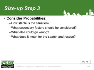 Size-up Step 3
• Consider Probabilities:
‒ How stable is the situation?
‒ What secondary factors should be considered?
‒ What else could go wrong?
‒ What does it mean for the search and rescue?
PM 7-8
CERT Basic Training Unit 7: Light Search and Rescue Operations 7-14
 