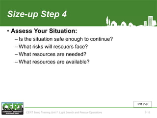 Size-up Step 4
• Assess Your Situation:
‒ Is the situation safe enough to continue?
‒ What risks will rescuers face?
‒ What resources are needed?
‒ What resources are available?
PM 7-9
CERT Basic Training Unit 7: Light Search and Rescue Operations 7-15
 