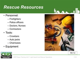 Rescue Resources
• Personnel:
‒ Firefighters
‒ Police officers
‒ Doctors, Nurses
‒ Contractors
• Tools:
‒ Crowbars
‒ Auto jacks
‒ Chainsaws
• Equipment
PM 7-9
CERT Basic Training Unit 7: Light Search and Rescue Operations 7-16
 