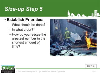 Size-up Step 5
• Establish Priorities:
‒ What should be done?
‒ In what order?
‒ How do you rescue the
greatest number in the
shortest amount of
time?
PM 7-10
CERT Basic Training Unit 7: Light Search and Rescue Operations 7-17
 