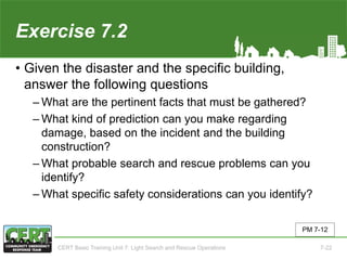 Exercise 7.2
• Given the disaster and the specific building,
answer the following questions
‒ What are the pertinent facts that must be gathered?
‒ What kind of prediction can you make regarding
damage, based on the incident and the building
construction?
‒ What probable search and rescue problems can you
identify?
‒ What specific safety considerations can you identify?
PM 7-12
CERT Basic Training Unit 7: Light Search and Rescue Operations 7-22
 