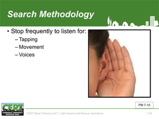 Search Methodology(3 of 5)
• Stop frequently to listen for:
‒ Tapping
‒ Movement
‒ Voices
PM 7-15
CERT Basic Training Unit 7: Light Search and Rescue Operations 7-30
 