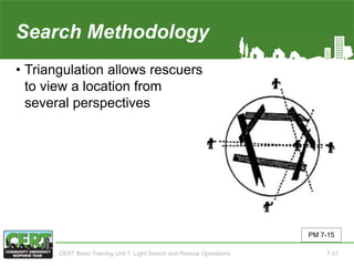 Search Methodology(4 of 5)
• Triangulation allows rescuers
to view a location from
several perspectives
PM 7-15
CERT Basic Training Unit 7: Light Search and Rescue Operations 7-31
 