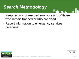 Search Methodology(5 of 5)
• Keep records of rescued survivors and of those
who remain trapped or who are dead
• Report information to emergency services
personnel
PM 7-15
CERT Basic Training Unit 7: Light Search and Rescue Operations 7-32
 