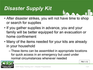 Disaster Supply Kit
• After disaster strikes, you will not have time to shop
or search for supplies
• If you gather supplies in advance, you and your
family will be better equipped for an evacuation or
home confinement
• Many of the items needed for your kits are already
in your household
‒ These items can be assembled in appropriate locations
for quick access in an emergency but used under
normal circumstances whenever needed
PM 1-13
CERT Basic Training Unit 1: Disaster Preparedness 1-21
 