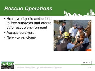 Rescue Operations
• Remove objects and debris
to free survivors and create
safe rescue environment
• Assess survivors
• Remove survivors
PM 7-17
CERT Basic Training Unit 7: Light Search and Rescue Operations 7-34
 