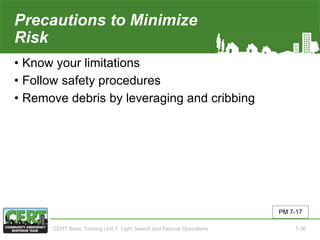 Precautions to Minimize
Risk
• Know your limitations
• Follow safety procedures
• Remove debris by leveraging and cribbing
PM 7-17
CERT Basic Training Unit 7: Light Search and Rescue Operations 7-36
 