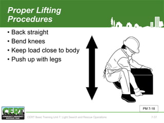 Proper Lifting
Procedures
• Back straight
• Bend knees
• Keep load close to body
• Push up with legs
PM 7-18
CERT Basic Training Unit 7: Light Search and Rescue Operations 7-37
 
