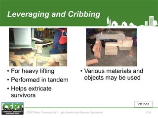 Leveraging and Cribbing
• For heavy lifting
• Performed in tandem
• Helps extricate
survivors
• Various materials and
objects may be used
PM 7-18
CERT Basic Training Unit 7: Light Search and Rescue Operations 7-38
 