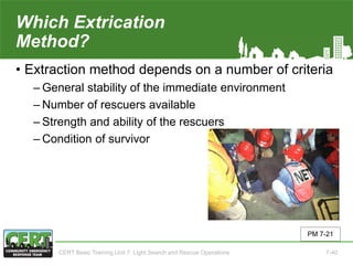 Which Extrication
Method?
• Extraction method depends on a number of criteria
‒ General stability of the immediate environment
‒ Number of rescuers available
‒ Strength and ability of the rescuers
‒ Condition of survivor
PM 7-21
CERT Basic Training Unit 7: Light Search and Rescue Operations 7-40
 