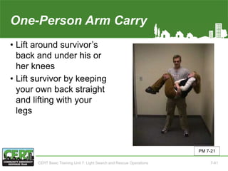 One-Person Arm Carry
• Lift around survivor’s
back and under his or
her knees
• Lift survivor by keeping
your own back straight
and lifting with your
legs
PM 7-21
CERT Basic Training Unit 7: Light Search and Rescue Operations 7-41
 
