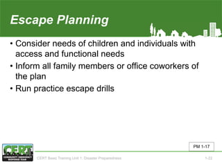 Escape Planning
• Consider needs of children and individuals with
access and functional needs
• Inform all family members or office coworkers of
the plan
• Run practice escape drills
PM 1-17
CERT Basic Training Unit 1: Disaster Preparedness 1-22
 