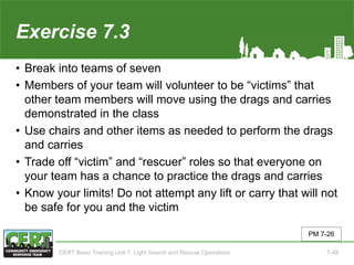 Exercise 7.3
• Break into teams of seven
• Members of your team will volunteer to be “victims” that
other team members will move using the drags and carries
demonstrated in the class
• Use chairs and other items as needed to perform the drags
and carries
• Trade off “victim” and “rescuer” roles so that everyone on
your team has a chance to practice the drags and carries
• Know your limits! Do not attempt any lift or carry that will not
be safe for you and the victim
PM 7-26
CERT Basic Training Unit 7: Light Search and Rescue Operations 7-48
 